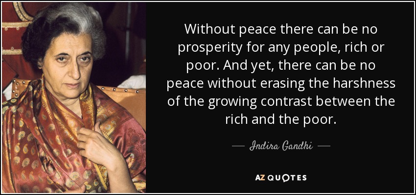 Without peace there can be no prosperity for any people, rich or poor. And yet, there can be no peace without erasing the harshness of the growing contrast between the rich and the poor. - Indira Gandhi