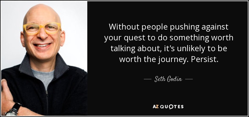 Without people pushing against your quest to do something worth talking about, it's unlikely to be worth the journey. Persist. - Seth Godin
