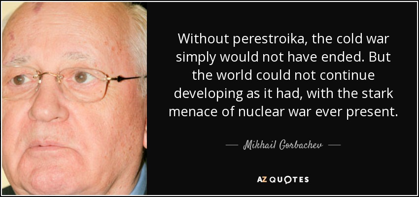 Without perestroika, the cold war simply would not have ended. But the world could not continue developing as it had, with the stark menace of nuclear war ever present. - Mikhail Gorbachev