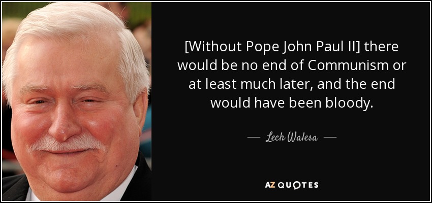 [Without Pope John Paul II] there would be no end of Communism or at least much later, and the end would have been bloody. - Lech Walesa