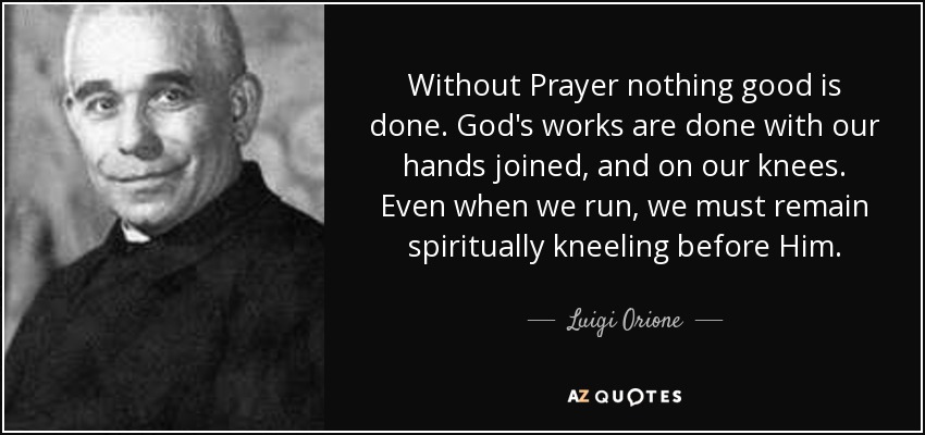 Without Prayer nothing good is done. God's works are done with our hands joined, and on our knees. Even when we run, we must remain spiritually kneeling before Him. - Luigi Orione