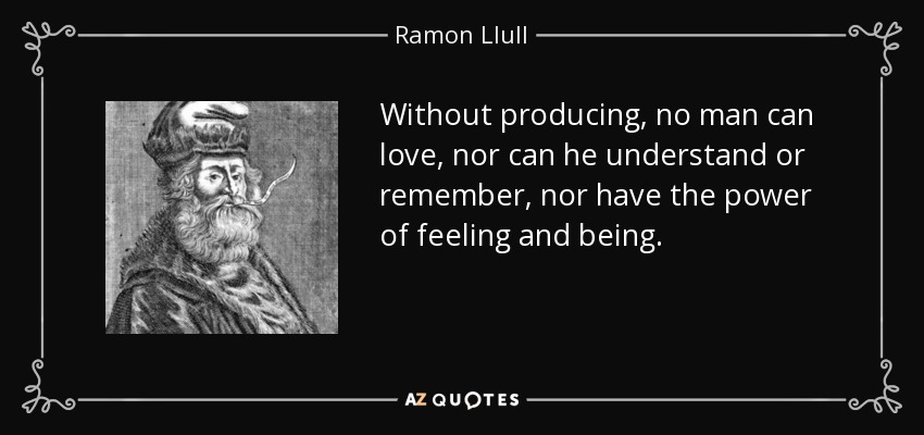 Without producing, no man can love, nor can he understand or remember, nor have the power of feeling and being. - Ramon Llull