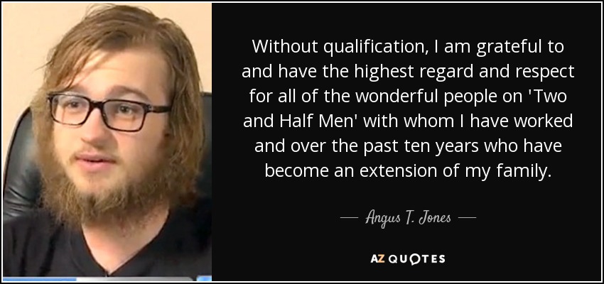 Without qualification, I am grateful to and have the highest regard and respect for all of the wonderful people on 'Two and Half Men' with whom I have worked and over the past ten years who have become an extension of my family. - Angus T. Jones