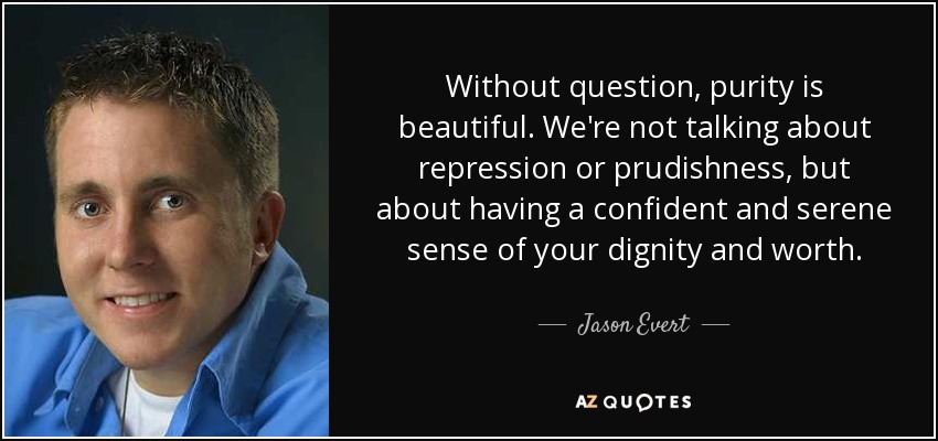 Without question, purity is beautiful. We're not talking about repression or prudishness, but about having a confident and serene sense of your dignity and worth. - Jason Evert