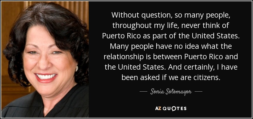 Without question, so many people, throughout my life, never think of Puerto Rico as part of the United States. Many people have no idea what the relationship is between Puerto Rico and the United States. And certainly, I have been asked if we are citizens. - Sonia Sotomayor