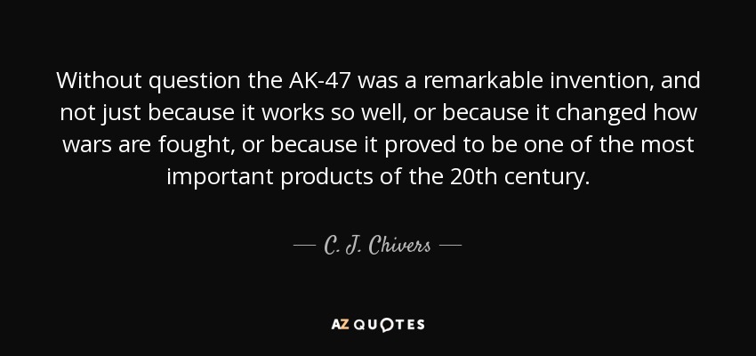 Without question the AK-47 was a remarkable invention, and not just because it works so well, or because it changed how wars are fought, or because it proved to be one of the most important products of the 20th century. - C. J. Chivers
