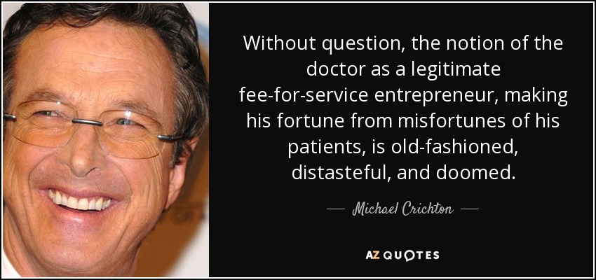 Without question, the notion of the doctor as a legitimate fee-for-service entrepreneur, making his fortune from misfortunes of his patients, is old-fashioned, distasteful, and doomed. - Michael Crichton