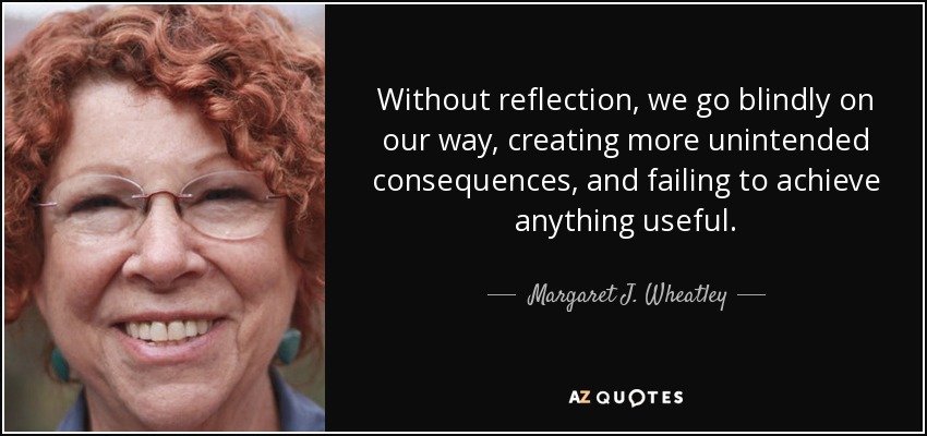 Without reflection, we go blindly on our way, creating more unintended consequences, and failing to achieve anything useful. - Margaret J. Wheatley