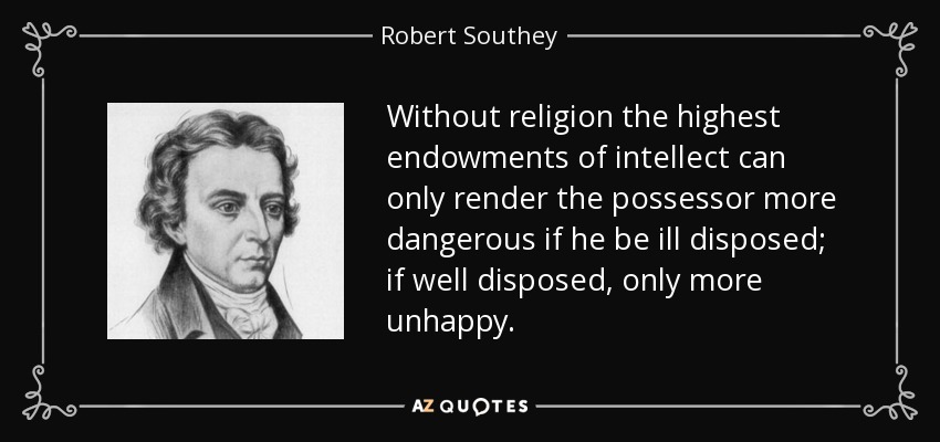 Without religion the highest endowments of intellect can only render the possessor more dangerous if he be ill disposed; if well disposed, only more unhappy. - Robert Southey