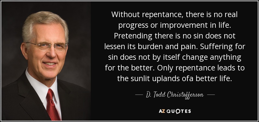 Without repentance, there is no real progress or improvement in life. Pretending there is no sin does not lessen its burden and pain. Suffering for sin does not by itself change anything for the better. Only repentance leads to the sunlit uplands ofa better life. - D. Todd Christofferson