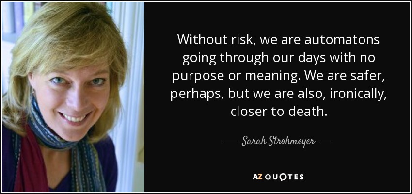 Without risk, we are automatons going through our days with no purpose or meaning. We are safer, perhaps, but we are also, ironically, closer to death. - Sarah Strohmeyer