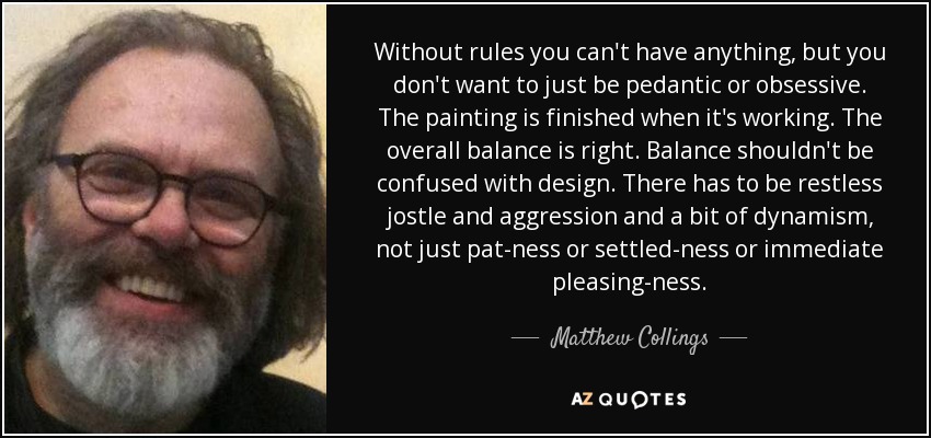 Without rules you can't have anything, but you don't want to just be pedantic or obsessive. The painting is finished when it's working. The overall balance is right. Balance shouldn't be confused with design. There has to be restless jostle and aggression and a bit of dynamism, not just pat-ness or settled-ness or immediate pleasing-ness. - Matthew Collings