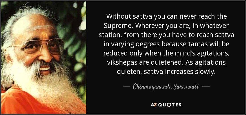 Without sattva you can never reach the Supreme. Wherever you are, in whatever station, from there you have to reach sattva in varying degrees because tamas will be reduced only when the mind's agitations, vikshepas are quietened. As agitations quieten, sattva increases slowly. - Chinmayananda Saraswati