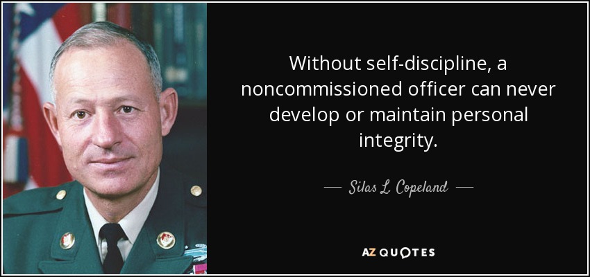 Without self-discipline, a noncommissioned officer can never develop or maintain personal integrity. - Silas L. Copeland