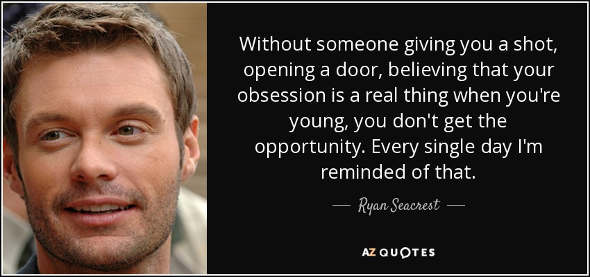 Without someone giving you a shot, opening a door, believing that your obsession is a real thing when you're young, you don't get the opportunity. Every single day I'm reminded of that. - Ryan Seacrest