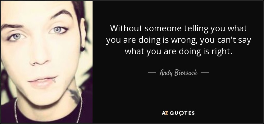 Without someone telling you what you are doing is wrong, you can't say what you are doing is right. - Andy Biersack