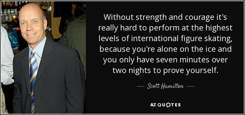 Without strength and courage it's really hard to perform at the highest levels of international figure skating, because you're alone on the ice and you only have seven minutes over two nights to prove yourself. - Scott Hamilton