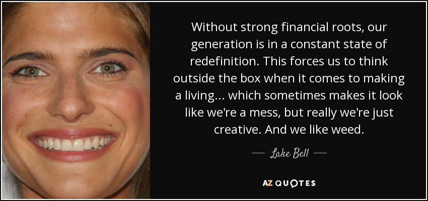 Without strong financial roots, our generation is in a constant state of redefinition. This forces us to think outside the box when it comes to making a living... which sometimes makes it look like we're a mess, but really we're just creative. And we like weed. - Lake Bell