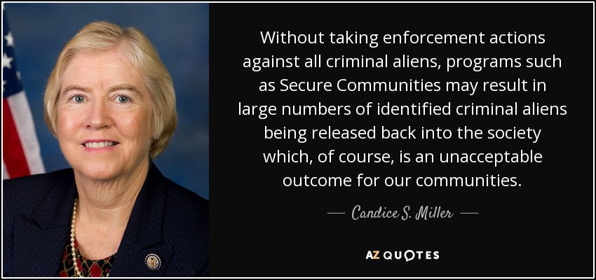 Without taking enforcement actions against all criminal aliens, programs such as Secure Communities may result in large numbers of identified criminal aliens being released back into the society which, of course, is an unacceptable outcome for our communities. - Candice S. Miller