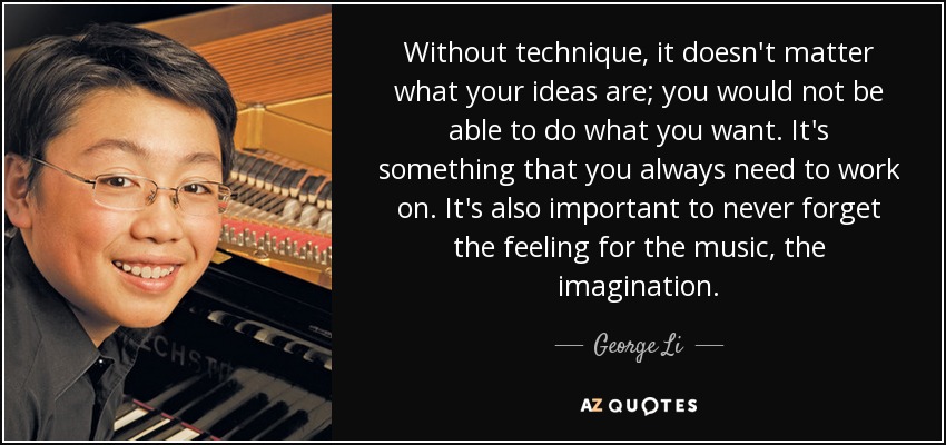 Without technique, it doesn't matter what your ideas are; you would not be able to do what you want. It's something that you always need to work on. It's also important to never forget the feeling for the music, the imagination. - George Li