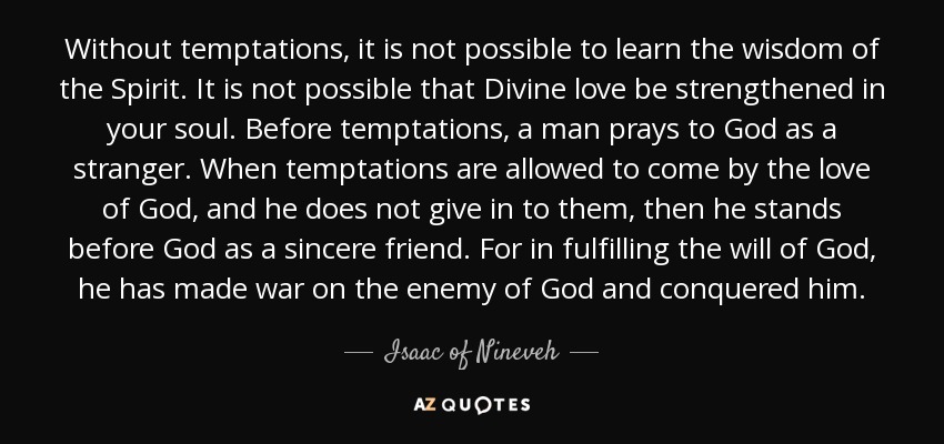 Without temptations, it is not possible to learn the wisdom of the Spirit. It is not possible that Divine love be strengthened in your soul. Before temptations, a man prays to God as a stranger. When temptations are allowed to come by the love of God, and he does not give in to them, then he stands before God as a sincere friend. For in fulfilling the will of God, he has made war on the enemy of God and conquered him. - Isaac of Nineveh