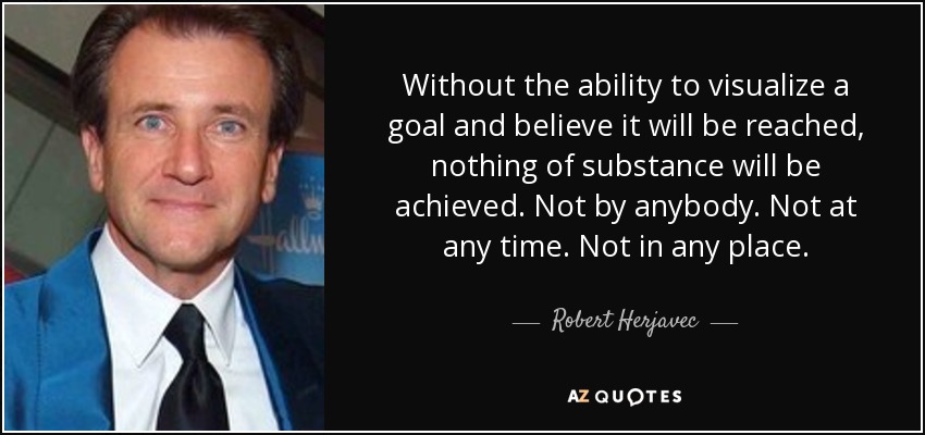 Without the ability to visualize a goal and believe it will be reached, nothing of substance will be achieved. Not by anybody. Not at any time. Not in any place. - Robert Herjavec