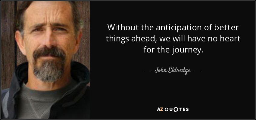 Without the anticipation of better things ahead, we will have no heart for the journey. - John Eldredge