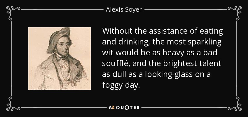 Without the assistance of eating and drinking, the most sparkling wit would be as heavy as a bad soufflé, and the brightest talent as dull as a looking-glass on a foggy day. - Alexis Soyer