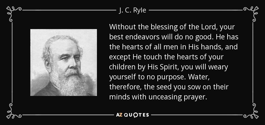 Without the blessing of the Lord, your best endeavors will do no good. He has the hearts of all men in His hands, and except He touch the hearts of your children by His Spirit, you will weary yourself to no purpose. Water, therefore, the seed you sow on their minds with unceasing prayer. - J. C. Ryle