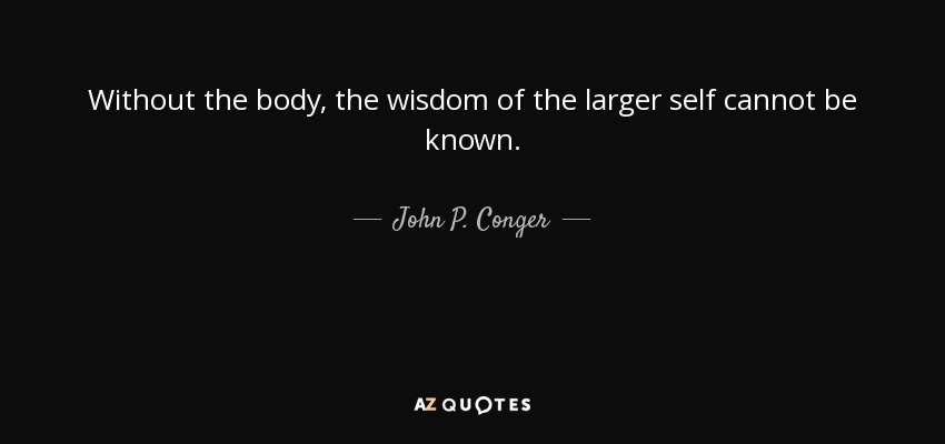Without the body, the wisdom of the larger self cannot be known. - John P. Conger