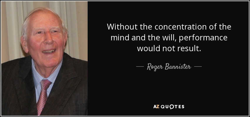 Without the concentration of the mind and the will, performance would not result. - Roger Bannister