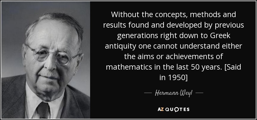 Without the concepts, methods and results found and developed by previous generations right down to Greek antiquity one cannot understand either the aims or achievements of mathematics in the last 50 years. [Said in 1950] - Hermann Weyl