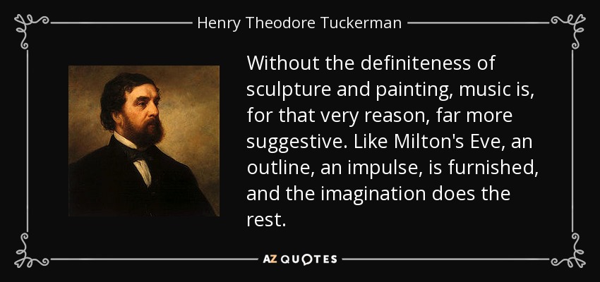 Without the definiteness of sculpture and painting, music is, for that very reason, far more suggestive. Like Milton's Eve, an outline, an impulse, is furnished, and the imagination does the rest. - Henry Theodore Tuckerman