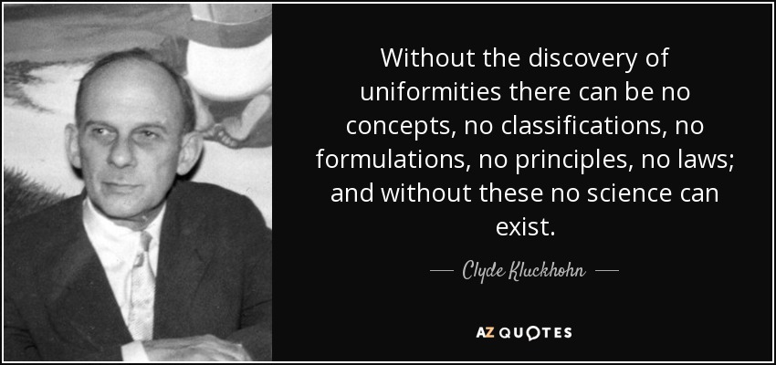 Without the discovery of uniformities there can be no concepts, no classifications, no formulations, no principles, no laws; and without these no science can exist. - Clyde Kluckhohn