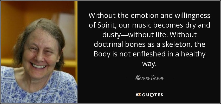 Without the emotion and willingness of Spirit, our music becomes dry and dusty—without life. Without doctrinal bones as a skeleton, the Body is not enfleshed in a healthy way. - Marva Dawn