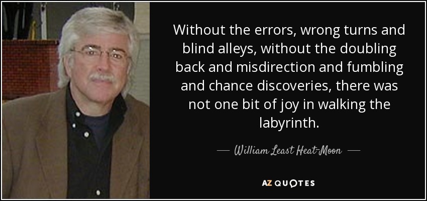 Without the errors, wrong turns and blind alleys, without the doubling back and misdirection and fumbling and chance discoveries, there was not one bit of joy in walking the labyrinth. - William Least Heat-Moon