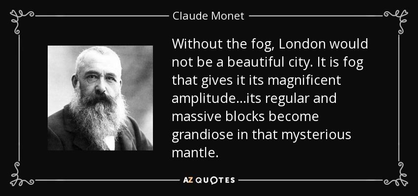 Without the fog, London would not be a beautiful city. It is fog that gives it its magnificent amplitude...its regular and massive blocks become grandiose in that mysterious mantle. - Claude Monet