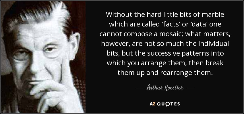 Without the hard little bits of marble which are called 'facts' or 'data' one cannot compose a mosaic; what matters, however, are not so much the individual bits, but the successive patterns into which you arrange them, then break them up and rearrange them. - Arthur Koestler