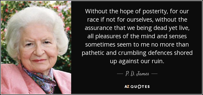 Without the hope of posterity, for our race if not for ourselves, without the assurance that we being dead yet live, all pleasures of the mind and senses sometimes seem to me no more than pathetic and crumbling defences shored up against our ruin. - P. D. James