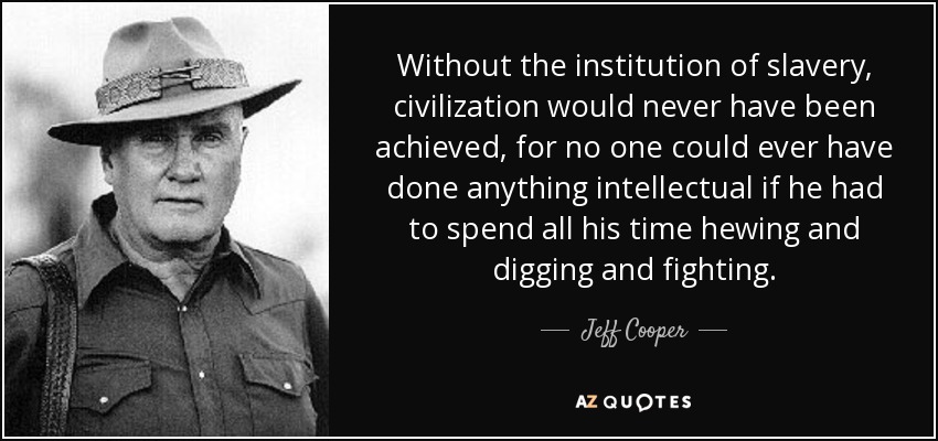 Without the institution of slavery, civilization would never have been achieved, for no one could ever have done anything intellectual if he had to spend all his time hewing and digging and fighting. - Jeff Cooper