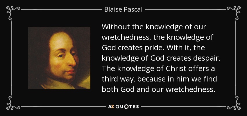 Without the knowledge of our wretchedness, the knowledge of God creates pride. With it, the knowledge of God creates despair. The knowledge of Christ offers a third way, because in him we find both God and our wretchedness. - Blaise Pascal