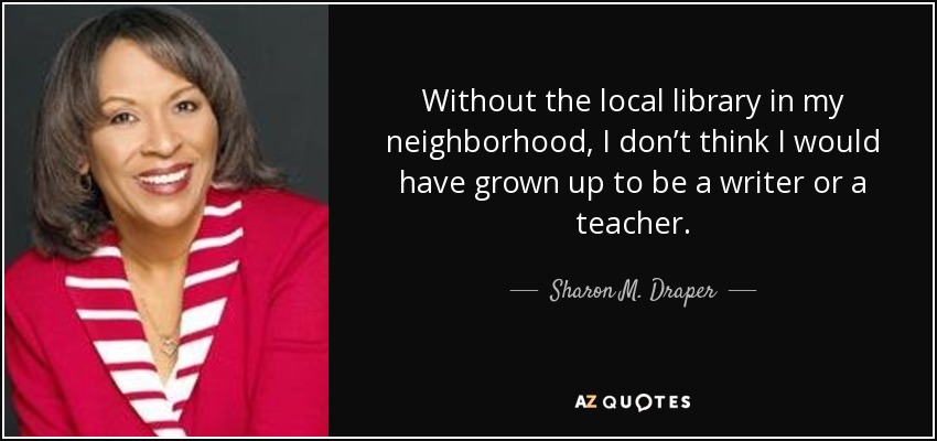 Without the local library in my neighborhood, I don’t think I would have grown up to be a writer or a teacher. - Sharon M. Draper