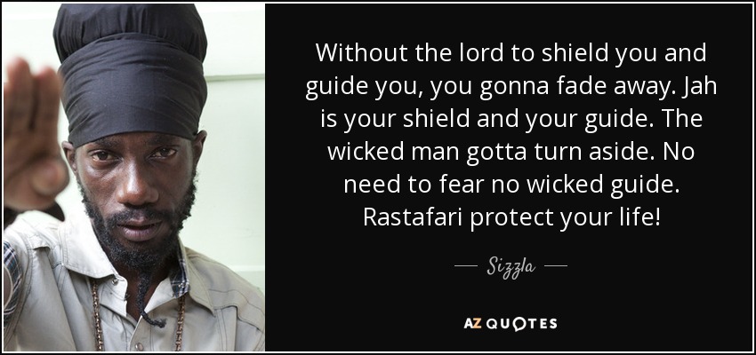 Without the lord to shield you and guide you, you gonna fade away. Jah is your shield and your guide. The wicked man gotta turn aside. No need to fear no wicked guide. Rastafari protect your life! - Sizzla