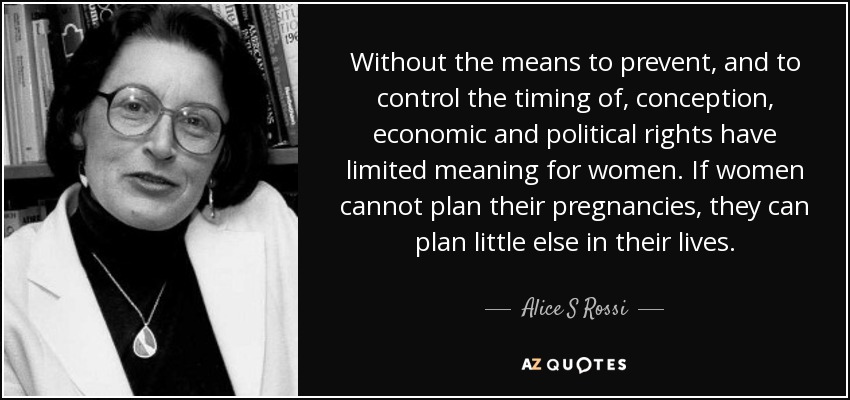 Without the means to prevent, and to control the timing of, conception, economic and political rights have limited meaning for women. If women cannot plan their pregnancies, they can plan little else in their lives. - Alice S Rossi