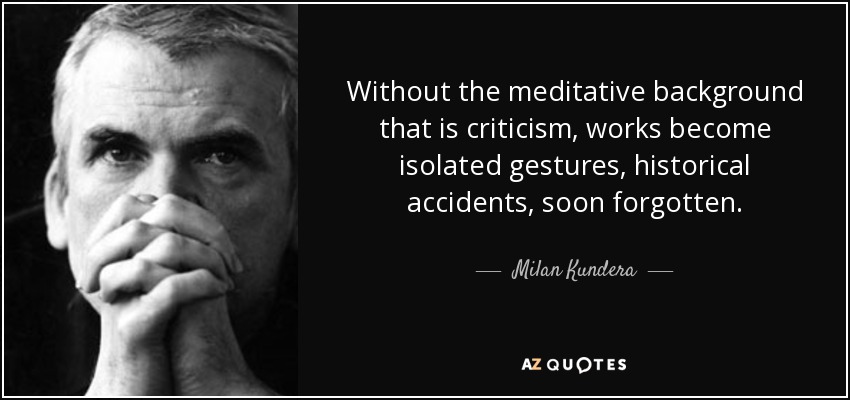 Without the meditative background that is criticism, works become isolated gestures, historical accidents, soon forgotten. - Milan Kundera