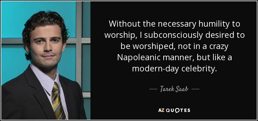 Without the necessary humility to worship, I subconsciously desired to be worshiped, not in a crazy Napoleanic manner, but like a modern-day celebrity. - Tarek Saab