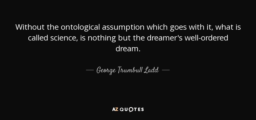 Without the ontological assumption which goes with it, what is called science, is nothing but the dreamer's well-ordered dream. - George Trumbull Ladd