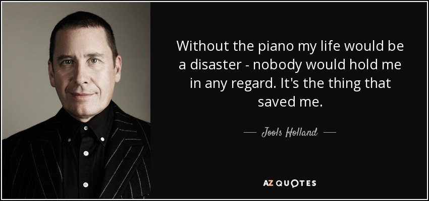 Without the piano my life would be a disaster - nobody would hold me in any regard. It's the thing that saved me. - Jools Holland