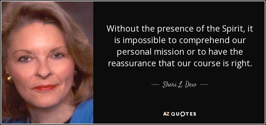 Without the presence of the Spirit, it is impossible to comprehend our personal mission or to have the reassurance that our course is right. - Sheri L. Dew
