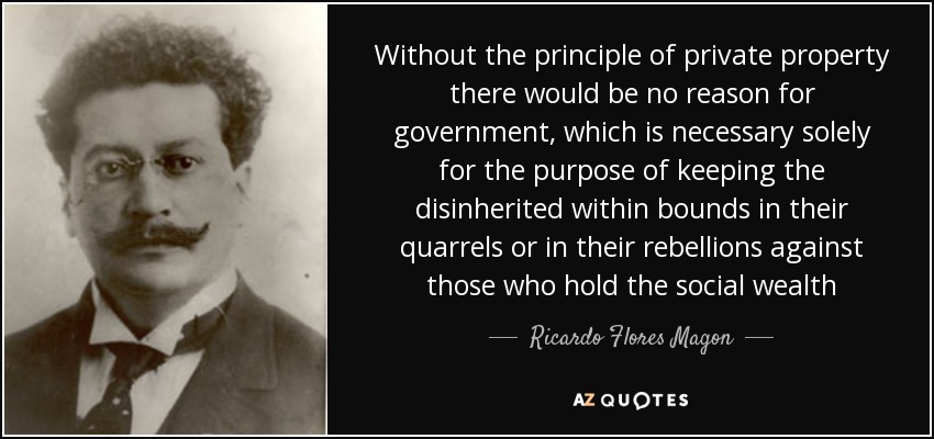 Without the principle of private property there would be no reason for government, which is necessary solely for the purpose of keeping the disinherited within bounds in their quarrels or in their rebellions against those who hold the social wealth - Ricardo Flores Magon